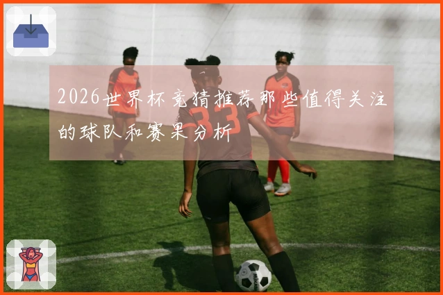 2026世界杯竞猜推荐那些值得关注的球队和赛果分析